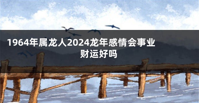 1964年属龙人2024龙年感情会事业财运好吗