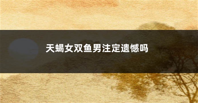 天蝎女双鱼男注定遗憾吗