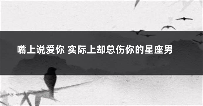 嘴上说爱你 实际上却总伤你的星座男
