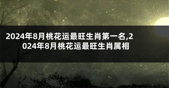 2024年8月桃花运最旺生肖第一名,2024年8月桃花运最旺生肖属相