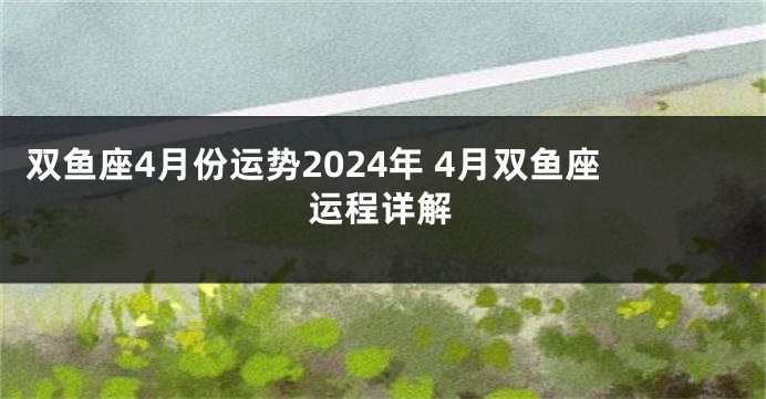双鱼座4月份运势2024年 4月双鱼座运程详解