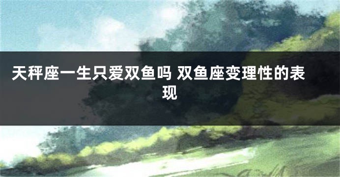 天秤座一生只爱双鱼吗 双鱼座变理性的表现