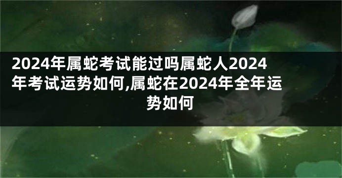 2024年属蛇考试能过吗属蛇人2024年考试运势如何,属蛇在2024年全年运势如何