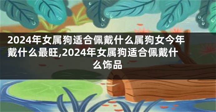 2024年女属狗适合佩戴什么属狗女今年戴什么最旺,2024年女属狗适合佩戴什么饰品