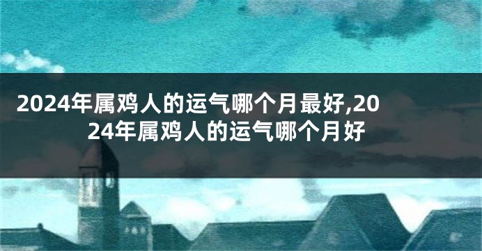2024年属鸡人的运气哪个月最好,2024年属鸡人的运气哪个月好