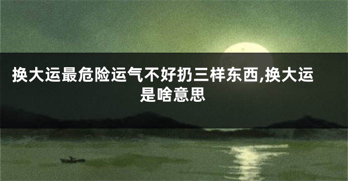 换大运最危险运气不好扔三样东西,换大运是啥意思
