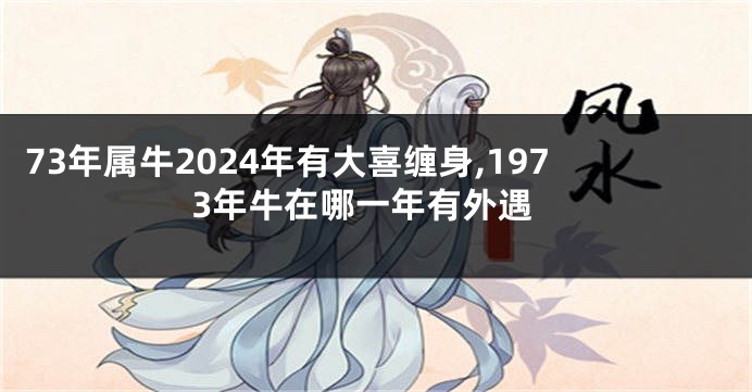 73年属牛2024年有大喜缠身,1973年牛在哪一年有外遇
