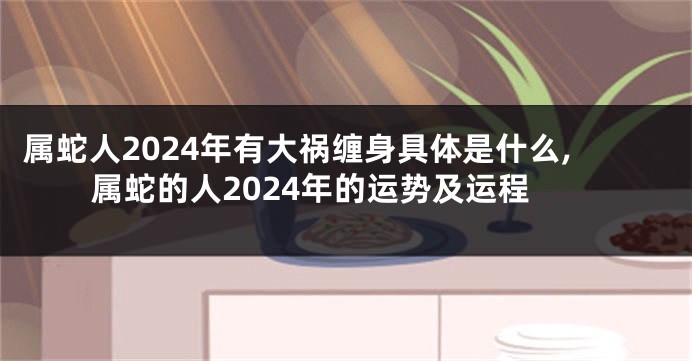 属蛇人2024年有大祸缠身具体是什么,属蛇的人2024年的运势及运程