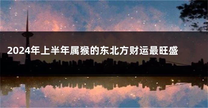 2024年上半年属猴的东北方财运最旺盛