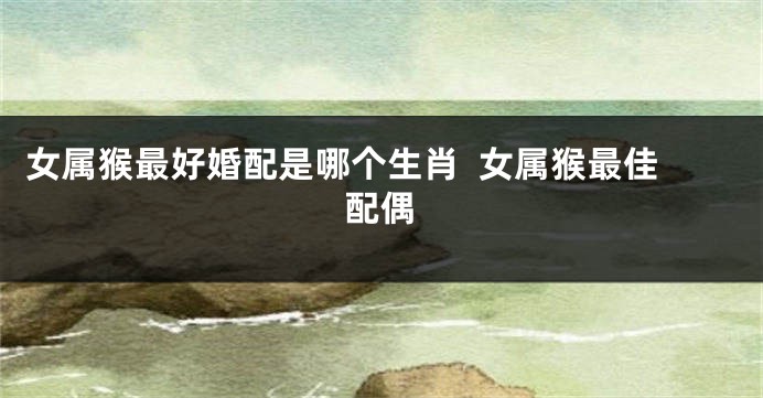 女属猴最好婚配是哪个生肖  女属猴最佳配偶