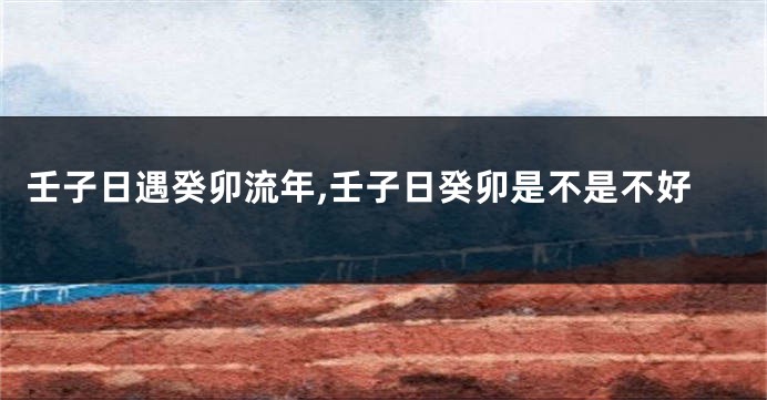壬子日遇癸卯流年,壬子日癸卯是不是不好