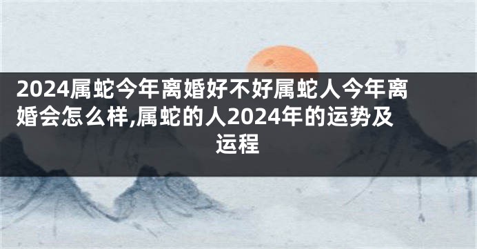 2024属蛇今年离婚好不好属蛇人今年离婚会怎么样,属蛇的人2024年的运势及运程
