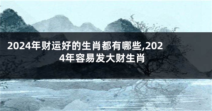 2024年财运好的生肖都有哪些,2024年容易发大财生肖