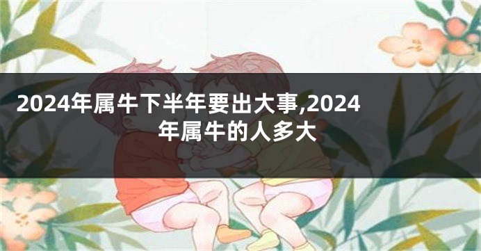 2024年属牛下半年要出大事,2024年属牛的人多大