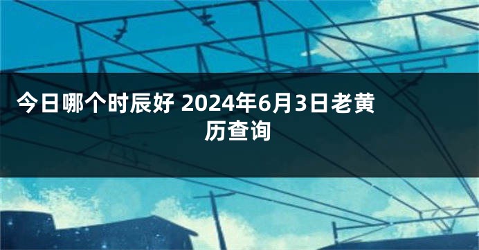 今日哪个时辰好 2024年6月3日老黄历查询