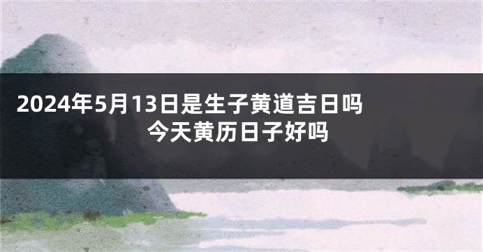 2024年5月13日是生子黄道吉日吗 今天黄历日子好吗