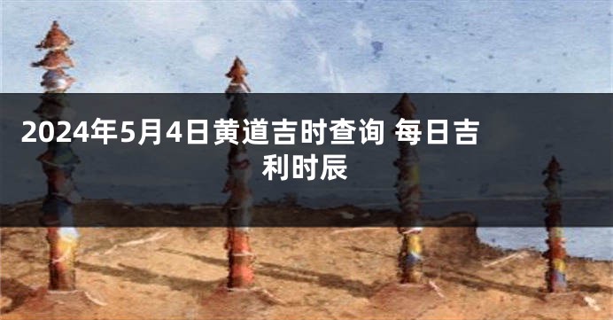 2024年5月4日黄道吉时查询 每日吉利时辰