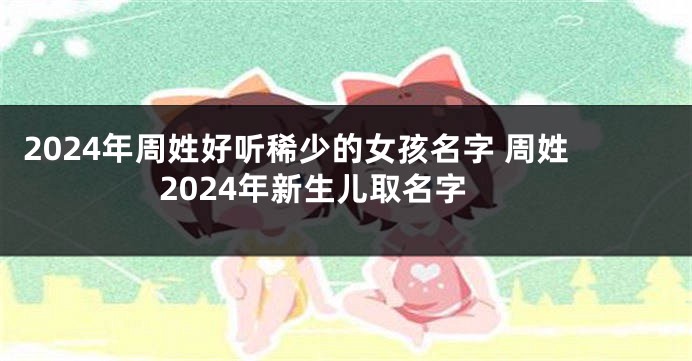2024年周姓好听稀少的女孩名字 周姓2024年新生儿取名字