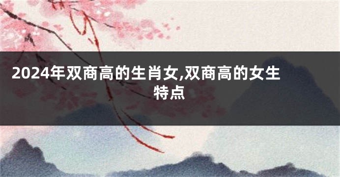 2024年双商高的生肖女,双商高的女生特点