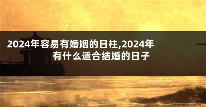 2024年容易有婚姻的日柱,2024年有什么适合结婚的日子