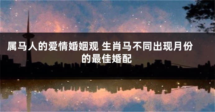 属马人的爱情婚姻观 生肖马不同出现月份的最佳婚配