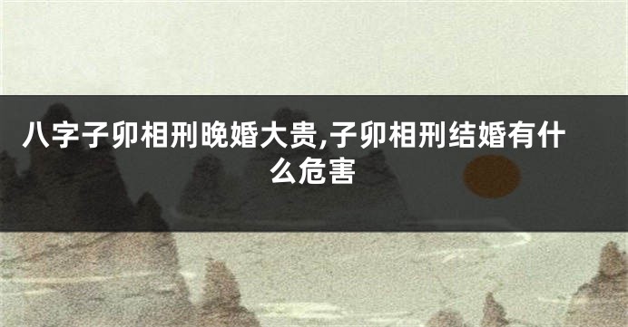 八字子卯相刑晚婚大贵,子卯相刑结婚有什么危害