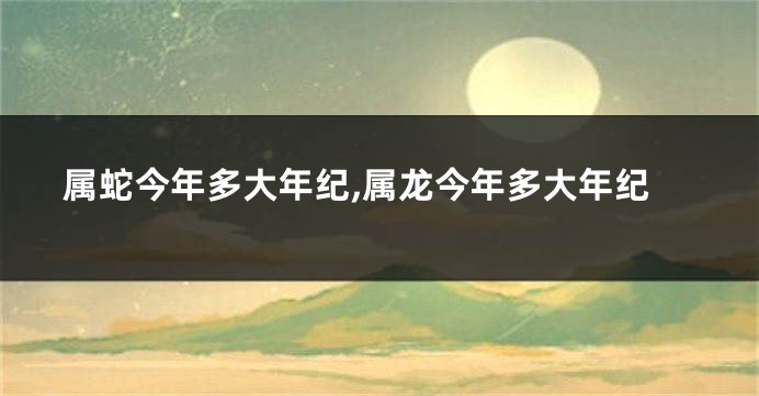 属蛇今年多大年纪,属龙今年多大年纪