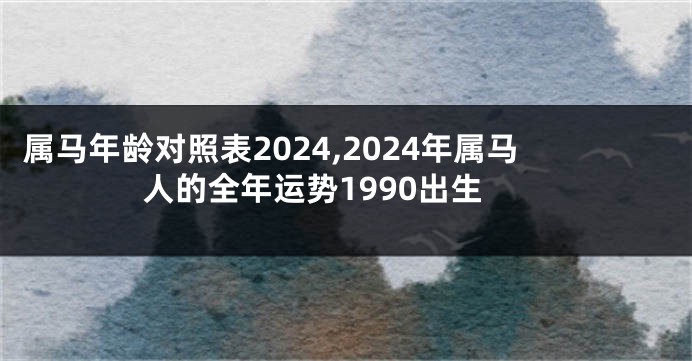 属马年龄对照表2024,2024年属马人的全年运势1990出生