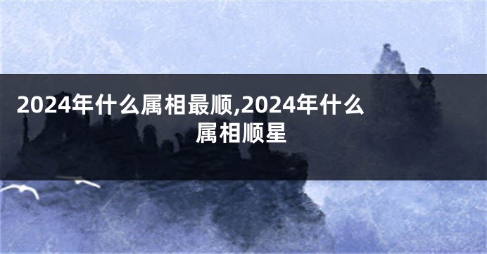 2024年什么属相最顺,2024年什么属相顺星