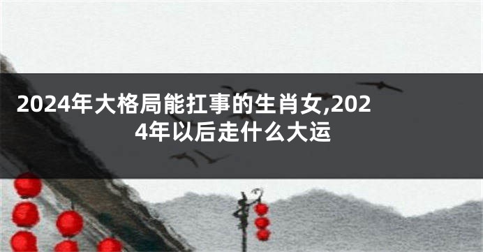 2024年大格局能扛事的生肖女,2024年以后走什么大运