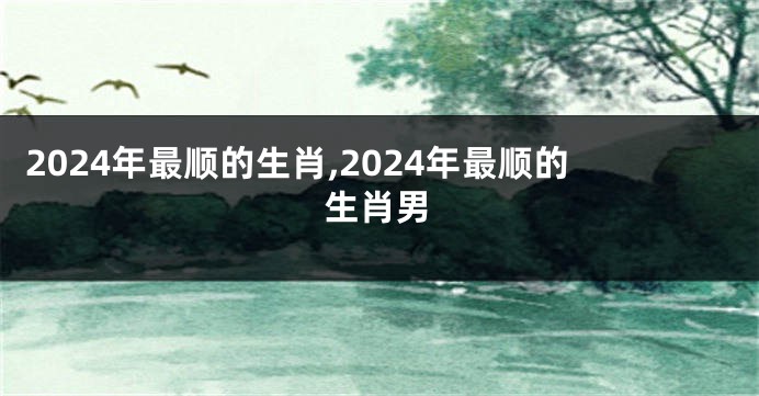 2024年最顺的生肖,2024年最顺的生肖男