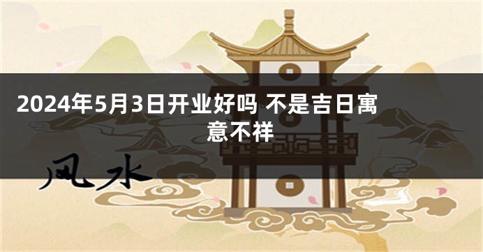 2024年5月3日开业好吗 不是吉日寓意不祥