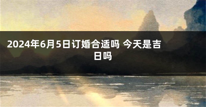 2024年6月5日订婚合适吗 今天是吉日吗