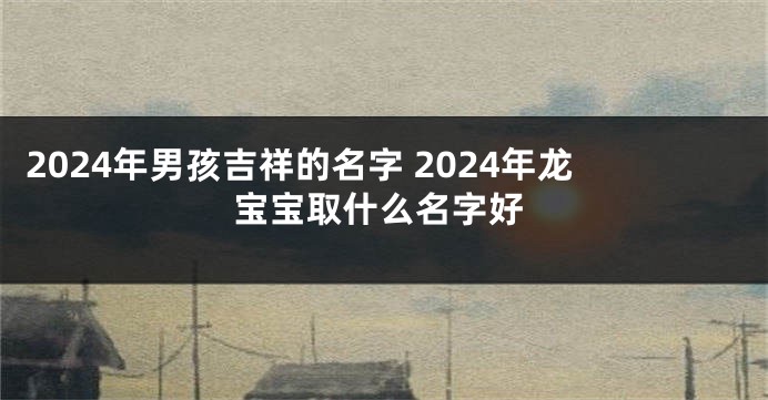 2024年男孩吉祥的名字 2024年龙宝宝取什么名字好