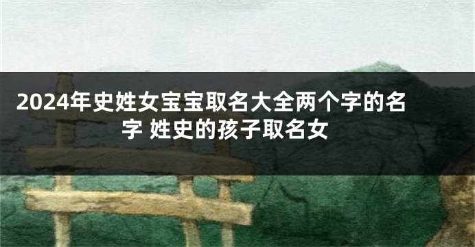 2024年史姓女宝宝取名大全两个字的名字 姓史的孩子取名女