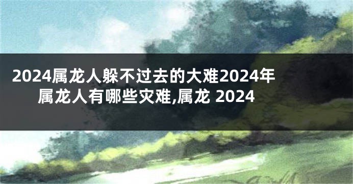 2024属龙人躲不过去的大难2024年属龙人有哪些灾难,属龙 2024