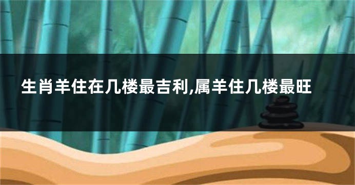 生肖羊住在几楼最吉利,属羊住几楼最旺