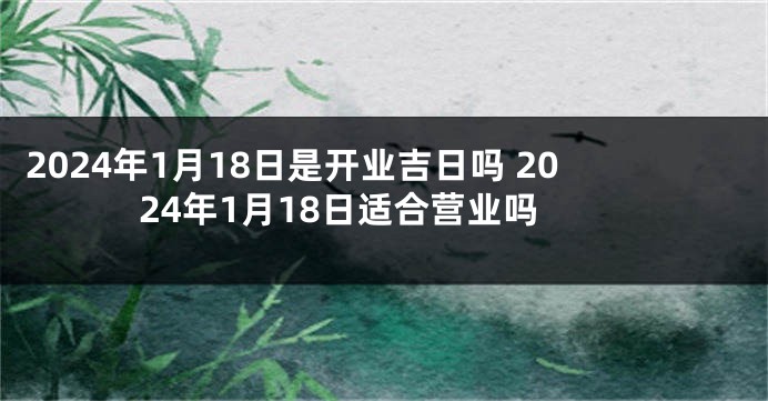 2024年1月18日是开业吉日吗 2024年1月18日适合营业吗
