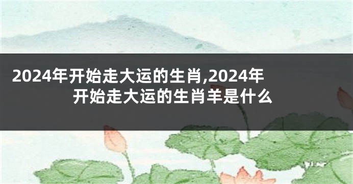 2024年开始走大运的生肖,2024年开始走大运的生肖羊是什么