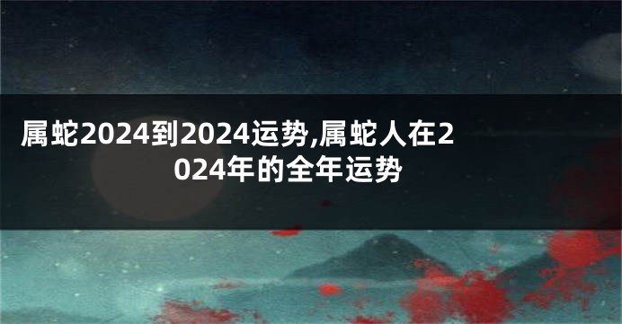 属蛇2024到2024运势,属蛇人在2024年的全年运势