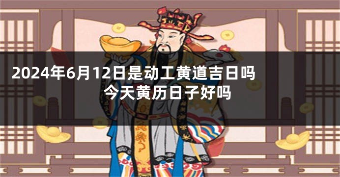2024年6月12日是动工黄道吉日吗 今天黄历日子好吗