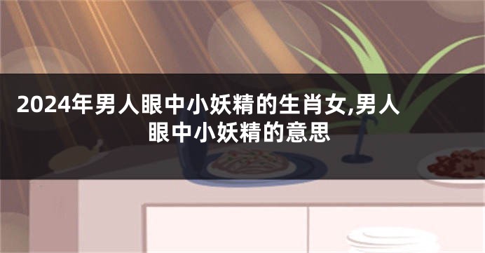2024年男人眼中小妖精的生肖女,男人眼中小妖精的意思