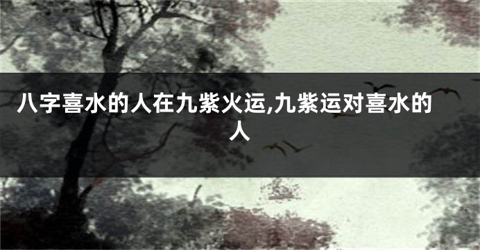 八字喜水的人在九紫火运,九紫运对喜水的人