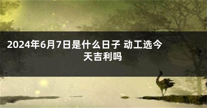 2024年6月7日是什么日子 动工选今天吉利吗
