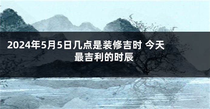 2024年5月5日几点是装修吉时 今天最吉利的时辰