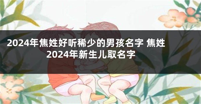 2024年焦姓好听稀少的男孩名字 焦姓2024年新生儿取名字