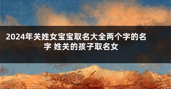 2024年关姓女宝宝取名大全两个字的名字 姓关的孩子取名女