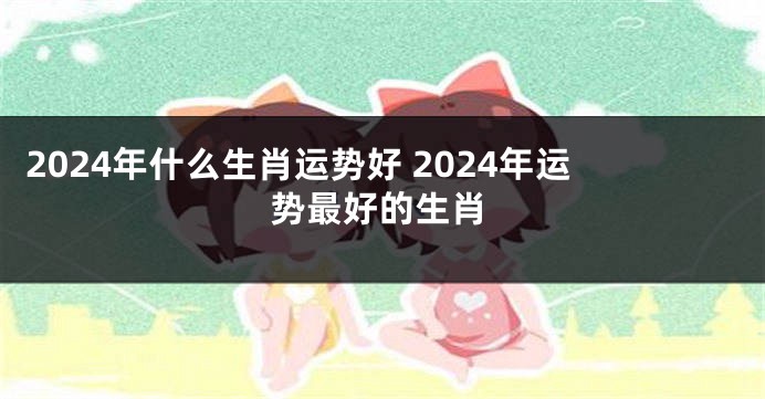 2024年什么生肖运势好 2024年运势最好的生肖