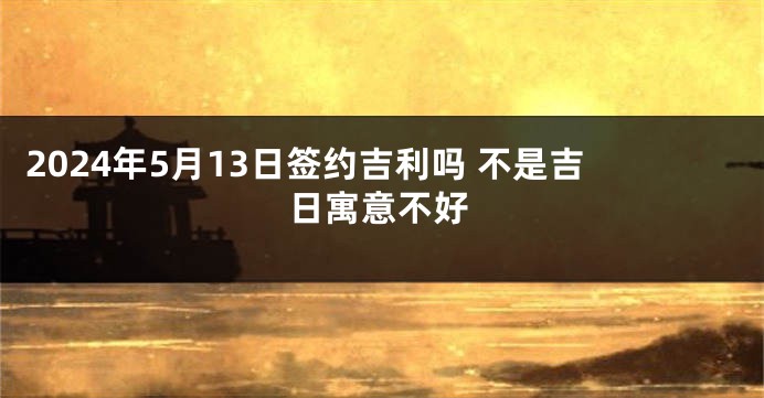 2024年5月13日签约吉利吗 不是吉日寓意不好