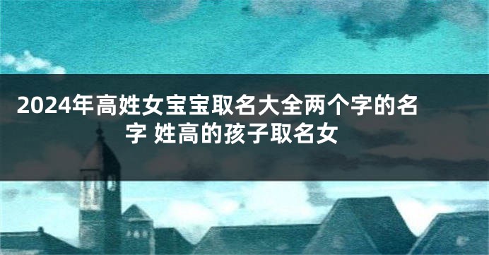 2024年高姓女宝宝取名大全两个字的名字 姓高的孩子取名女